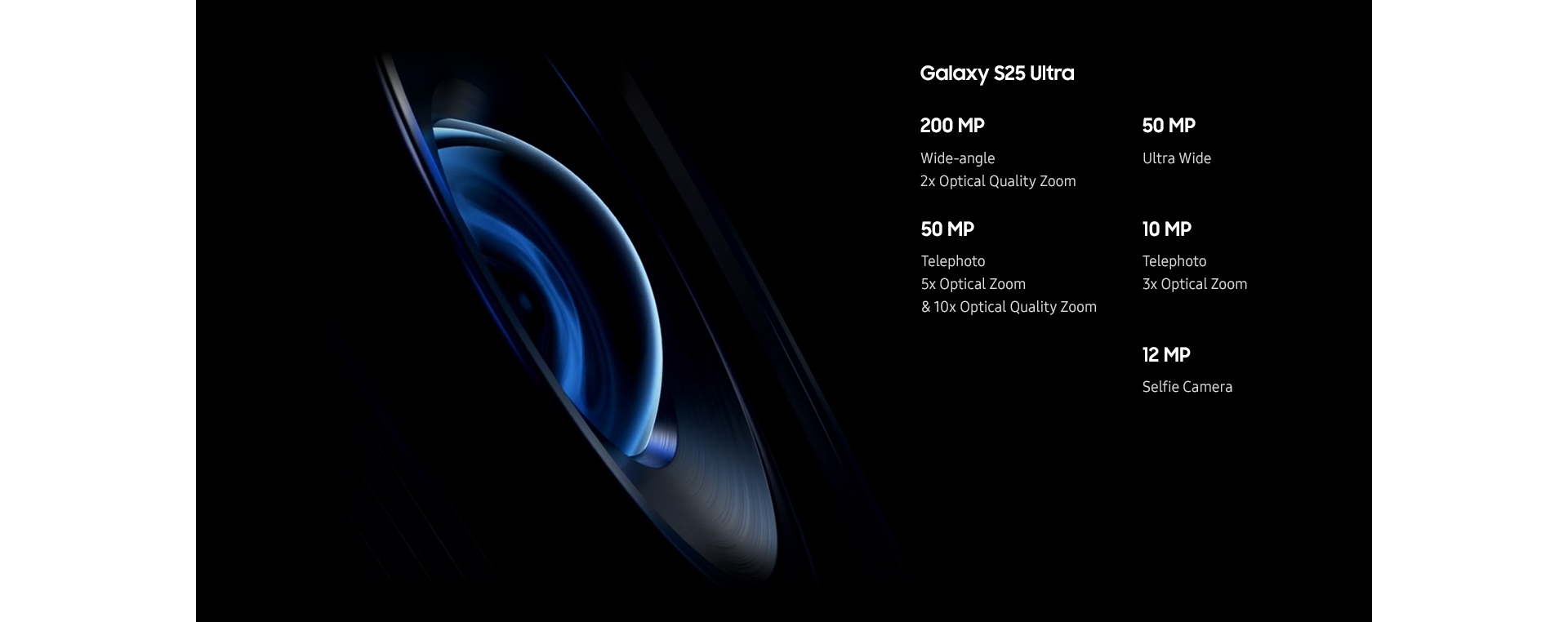 لقطة مقربة للجزء الداخلي من عدسة كاميرا هاتف Galaxy S25 Ultra أثناء دورانها، ثم تظهر العدسة مائلة من الجانب. وتظهر انعكاسات وأضواء افتراضية وهي تدور فوق العدسة. تظهر مواصفات مختلفة للإشارة إلى إمكانيات الكاميرا، وهي تشمل كاميرا واسعة الزاوية بدقة 200 ميجابكسل مع تقريب بصري عالي الجودة بمعدل ضعفين، وكاميرا تقريب بدقة 50 ميجابكسل مع تقريب بصري بمعدل 5 أضعاف وتقريب بصري عالي الجودة بمعدل 10 أضعاف، وكاميرا فائقة الاتساع بدقة 50 ميجابكسل، وكاميرا تقريب بدقة 10 ميجابكسل مع تقريب بصري بمعدل 3 أضعاف وكاميرا سيلفي بدقة 12 ميجابكسل.