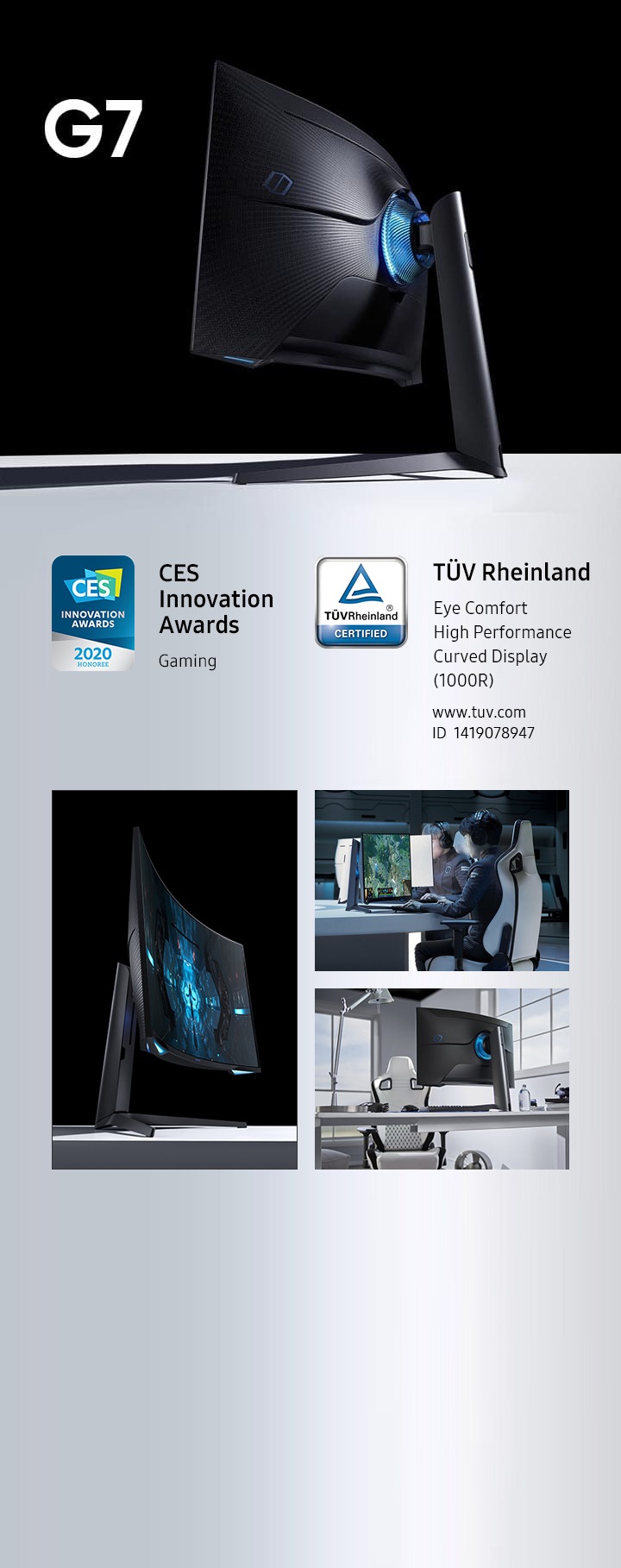 G7 בפינה צג Odyssey השחור יושב על שולחן לבן. צג Odyssey G7, עם אסטרונאוט שנכנס לתוך תחנת חלל על המסך, יושב על שולחן לבן. גיימר עם שיער שחור ואוזניות יושב בכיסא גיימינג לבן מול שולחן עגול לבן. ידיו מונחות על המקלדת והעכבר האלחוטי כשהוא מביט אל צג Odyssey. על המסך ניתן לראות סצינה ממשחק וידאו המתרחשת ביער. עמדה ביתית עם צג Odyssey על שולחן לבן, עם כיסא גיימינג לבן מולו ומקלדת ועכבר אלחוטי על השולחן לפני הצג. מימין נמצאים בקבוק מים וערימת ספרים ומעליהם אוזניות. משמאל ניצבת מנורת שולחן לבנה. ברקע נראים חלונות וקירות לבנים. מופיעים סמל של פרס CES לחדשנות עם המילים "גיימינג" וסמל הסמכה על ידי TUV Rheinland עם המילים "תצוגה קמורה עם ביצועים גבוהים (1000R), נוחות לעיניים, מספר מזהה להסמכה (1419078947) וכתובת URL (www.tuv.com)".