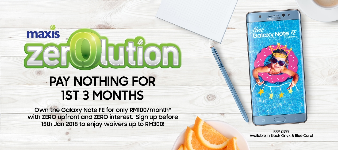 Maxis Zerolution -  Pay nothing for the 1st 3 months, Own the galaxy Note FE for only RM100/month* with ZERO upfront and ZERO interest. Sign up before 15th Jan 2018 to enjoy waivers up to RM300!