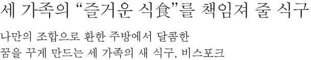 세 가족의 “즐거운 식食”를 책임져 줄 식구 - 나만의 조합으로 환한 주방에서 달콤한 꿈을 꾸게 만드는 세 가족의 새 식구, 비스포크