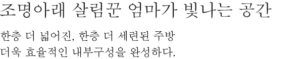 조명아래 살림꾼 엄마가 빛나는 공간 - 한층 더 넓어진, 한층 더 세련된 주방 더욱 효율적인 내부구성을 완성하다.