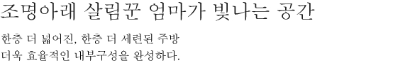 조명아래 살림꾼 엄마가 빛나는 공간 - 한층 더 넓어진, 한층 더 세련된 주방 더욱 효율적인 내부구성을 완성하다.