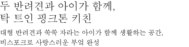 두 반려견과 아이가 함께, 탁 트인 핑크톤 키친 - 대형 반려견과 쑥쑥 자라는 아이가 함께 생활하는 공간, 비스포크로 사랑스런 부엌 완성