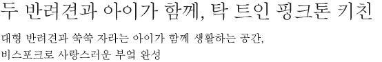 두 반려견과 아이가 함께, 탁 트인 핑크톤 키친 - 대형 반려견과 쑥쑥 자라는 아이가 함께 생활하는 공간, 비스포크로 사랑스런 부엌 완성