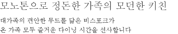 모노톤으로 정돈한 가족의 모던한 키친 - 대가족의 편안한 무드를 닮은 비스포크가 온 가족 모두 즐거운 다이닝 시간을 선사합니다