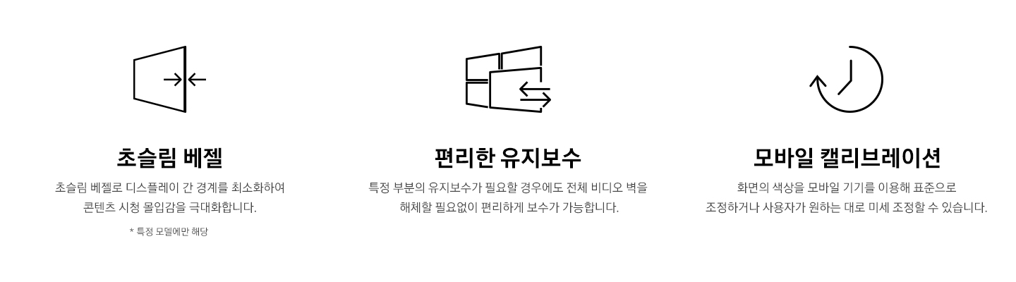 1. 초슬림베젤) 초슬림 베젤로 디스플레이 간 경계를 최소화하여 콘텐츠 시청 몰입감을 극대화합니다. 2.편리한 유지보수) 특정 부분의 유지보수가 필요할 경우에도 전체 비디오 벽을 해체할 필요없이 편리하게 보수가 가능합니다. 3. 모바일 캘리브레이션) 화면의 색상을 모바일 기기를 이용해 표준으로 조정하거나 사용자가 원하는 대로 미세 조정할 수 있습니다.