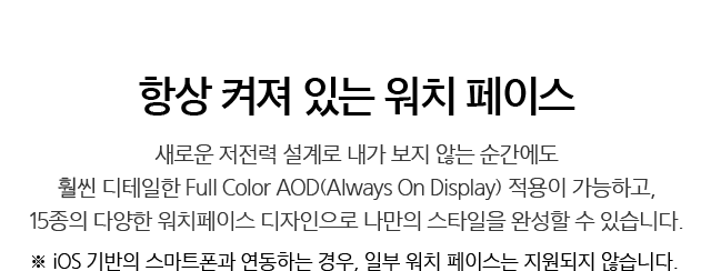 항상 켜져 있는 워치 페이스 - 새로운 저전력 설계로 내가 보지 않는 순간에도 훨씬 디테일한 Full Color AOD(Always On Display) 적용이 가능하고, 15종의 다양한 워치 페이스 디자인으로 나만의 스타일을 완성할 수 있습니다. ※ iOS 기반의 스마트폰과 연동하는 경우, 일부 워치 페이스는 지원되지 않습니다.