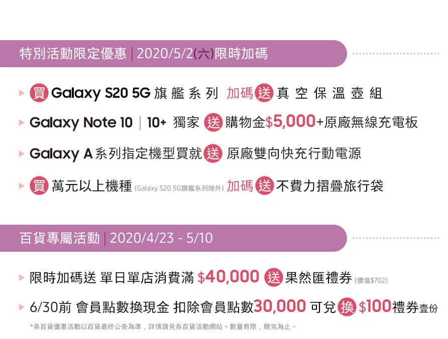 統一夢時代購物中心 1F 三星智慧館 04/02 - 05/31 特別活動限定優惠 | 2020/05/02 限時加碼送
百貨專屬活動 | 2020/04/23 - 05/10 消費滿額送好禮,06/30前會員點數換現金 扣除會員點數30,000可換$100禮券壹份 *數量有限 送完為止