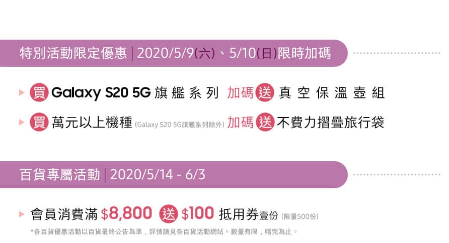 Syntrend 三創生活園區 1F 三星體驗館 03/19 - 06/03 特別活動限定優惠 | 2020/05/09﹑05/10 限時加碼送
百貨專屬活動 | 2020/05/14 - 06/03 消費滿額送好禮 ( 限量500份 ) *數量有限 送完為止