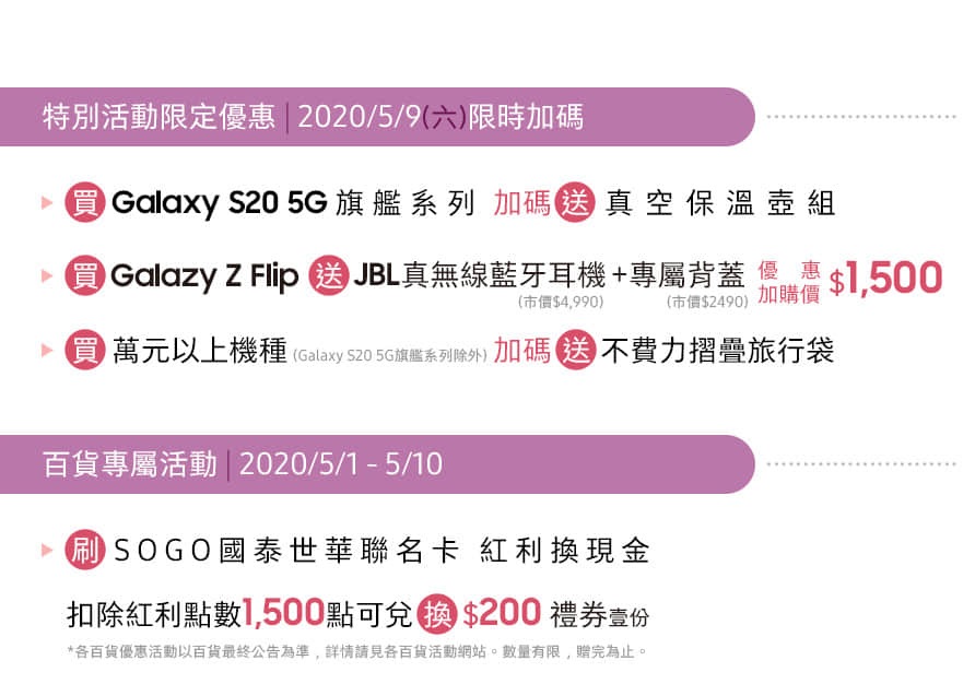 遠東SOGO 台北忠孝館 8F 三星智慧館 04/01 - 05/31 特別活動限定優惠 | 2020/05/09 限時加碼送
百貨專屬活動 | 2020/05/01 - 05/10 刷SOGO國泰世華扣除紅利點數1,500點換好禮 *數量有限 送完為止