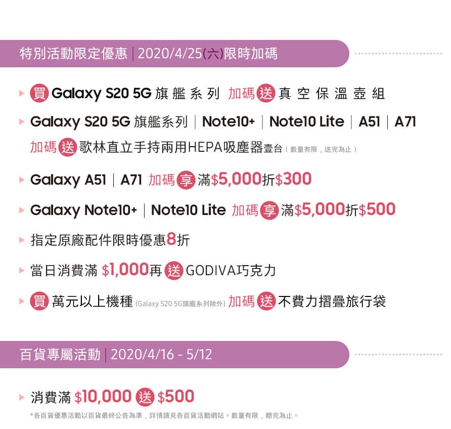 遠東百貨 花蓮店 1F 三星智慧館 03/20 - 05/31 特別活動限定優惠 | 2020/04/25 限時加碼送
百貨專屬活動 | 2020/04/16 - 05/12 消費滿額送好禮 *數量有限 送完為止
