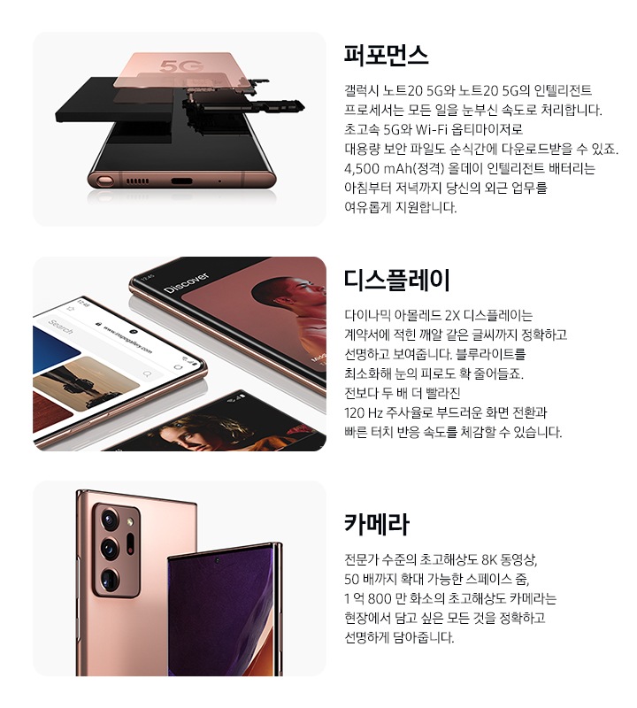 퍼포먼스 : 미스틱 브론즈 컬러 갤럭시 노트20 Ultra 5G가 전면으로 눕혀 있습니다. 그 위로 다양한 칩이 분리되어 있습니다.  디스플레이 : 미스틱 브론즈 컬러 갤럭시 노트20 Ultra 5G 3대가 다양한 각도로 나열되어 있습니다. 생생한 컬러와 선명한 화면을 강조하기 위해 다양한 앱이 켜져 있습니다. 카메라 : 미스틱 브론즈 컬러 갤럭시 노트20 Ultra 5G 두 대가 좌측은 후면, 우측은 전면으로 놓여 있습니다. 좌측은 후면 카메라가 강조된 모습이며, 우측 스마트폰 화면에는 그래픽 이미지와 함께 전면 카메라를 강조하고 있습니다.