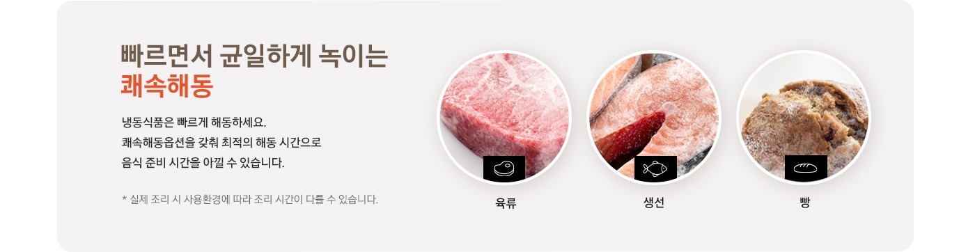 빠르면서 균일하게 녹이는 쾌속해동 냉동식품은 빠르게 해동하세요. 쾌속해동옵션을 갖춰 최적의 해동 시간으로 음식 준비 시간을 아낄 수 있습니다. * 실제 조리 시 사용환경에 따라 조리 시간이 다를 수 있습니다. 라는 안내 텍스트와 함께 육류와 생선, 빵 이미지가 있습니다.