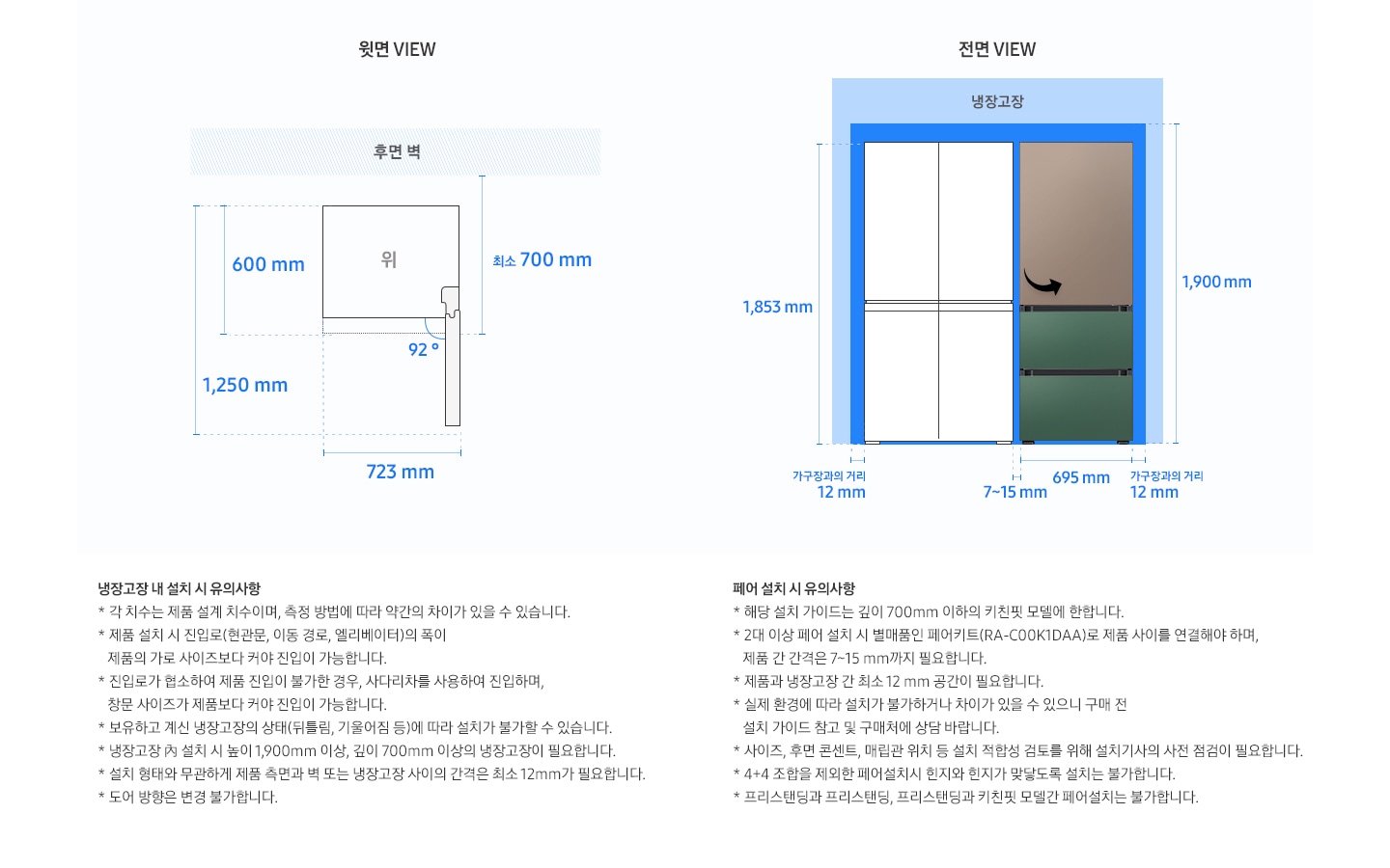 BESPOKE 김치냉장고 설치가이드 3도어 313 L 설치가이드 이미지 입니다. 좌측 윗면 VIEW 영역에는 후면 핸들 포함 길이  최소 700 mm, 도어 오픈 각도 92도, 최대 도어 열림길이 포함한 제품 정면 길이 723 mm 이 표기되어 있습니다. 제품 정면(도어 제외) 단면에서 제품 후면 끝까지의 길이 최소 600 mm, 도어 오픈 92도 시 도어길이를 포함한 측면 길이 1,250 mm 이 표기되어잇습니다.  우측 전면 VIEW 영역에는 BESPOKE 김치플러스 3도어 제품이 냉장고 4도어 일러스트 이미지와 함께 제품 전체 길이 1,853 mm, 가구장과의 거리 12 mm, 제품 자체 길이 695 mm, 상단간격 포함한 높이 1,900 mm, 제품간 간격 7~15 mm 가 표기되어 있습니다.  아래 좌측에는 냉장고장 내 설치 시 유의사항으로 * 각 치수는 제품 설계 치수이며, 측정 방법에 따라 약간의 차이가 있을 수 있습니다. *제품 설치 시 진입고(현관문, 이동 경로, 엘리베이터)의 폭이 제품의 가로 사이즈보다 커야 진입이 가능합니다. * 진입로가 협소하여 제품 진입이 불가한 경우, 사다리차를 사용하여 진입하며, 창문 사이즈가 제품보다 커야 진입이 가능합니다. * 보유하고 계신 냉장고장의 상태(뒤틈림, 기울어짐 등)에 따라 설치가 불가할 수 있습니다. * 냉장고장 내 설치 시 높이 1,900mm 이상, 깊이 700mm 이상의 냉장고장이 필요합니다. *설치 형태와 무관하게 제품 측면과 벽 도는 냉장고장 사이의 간격은 최소 12mm가 필요합니다. * 도어 방향은 변경 불가합니다. 라고 기재되어 있습니다.  아래 우측에는 페어 설치 시 유의사항으로 * 해당 설치 가이드는 깊이 700mm 이하의 키친핏 모델에 한합니다. * 2대 이상 페어 설치 시 별매품인 페어키트(RA-C00K1DAA)로 제품 사이를 연결해야 하며, 제품 간 간격은 7~15mm까지 필요합니다. * 제품과 냉장고장 간 최소 12mm 공간이 필요합니다. * 실제 환경에 따라 설치가 불가하거나 차이가 있을 수 있으니 구매 전 설치 가이드 참고 및 구매처에 상담 바랍니다. * 사이즈, 후면 콘텐츠, 매립관 위치 등 설치 적합성 검토를 위해 설치기사의 사전 점검이 필요합니다. * 4+4 조합을 제외한 페어 설치 시 힌지와 힌지가 맞닿도록 설치는 불가합니다. *프리스탠딩과 프리스탠딩, 프리스탠딩과 키친핏 모델간 페어설치는 불가합니다. 라고 기재되어 있습니다.