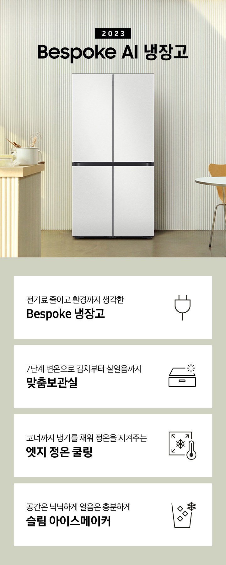 2023년 Bespoke AI 냉장고 프리스탠딩 인테리어 컷입니다. 인테리어컷 하단에는 좌측부터 차례대로 전기료 줄이고 환경까지 생각한 Bespoke 냉장고 문구와 아이콘, 7단계 변온으로 김치부터 살얼음까지 맞춤보관실 문구와 아이콘, 코너까지 냉기를 채워 정온을 지켜주는 엣지 정온 쿨링 문구와 아이콘, 공간은 넉넉하게 얼음은 충분하게 슬림 아이스메이커 문구와 아이콘이 나와있습니다.