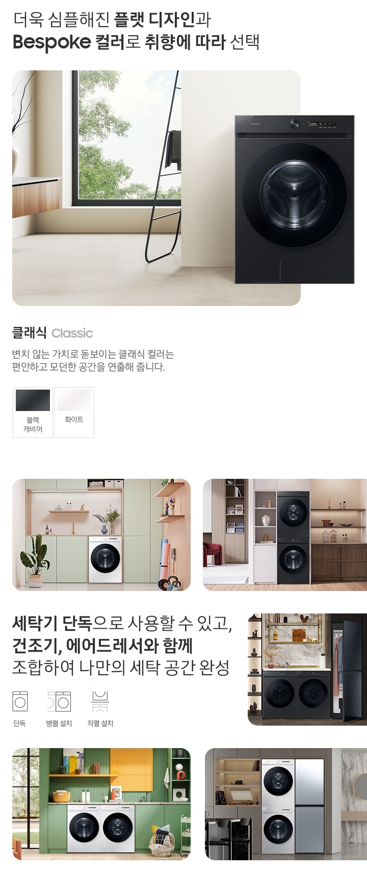 따뜻한 베이지톤 배경 욕실배경에 그랑데 AI 세탁기 제품이 있습니다. 정면을 바라보고 있고 제품이 있습니다. 새틴 세이지 그린 새벽 정원을 연상하는 정연한 컬러로 따뜻함과 편안함이 느껴지는 공간을 연출해줍니다. 더욱 심플해진 플랫 디자인과 다양한 BESPOKE 컬러와 재질로 취향에 따라 선택 클래식 : > 변치 않는 가치로 돋보이는 클랙식 컬러는 편안하고 모던한 공간을 연출해 줍니다. 클래식 : 블랙캐비어, 화이트 세탁기 단독으로 사용할 수 있고, 건조기, 에어드레서와 함께 조합하여 나만의 세탁 공간 완성 세탁실 세탁기 단품, 옷방세건 패키지 적렬, 주간 세건 패키지 병렬, 패키지+에어드레서, 옷방 병렬설치된 연출컷 5장있습니다.