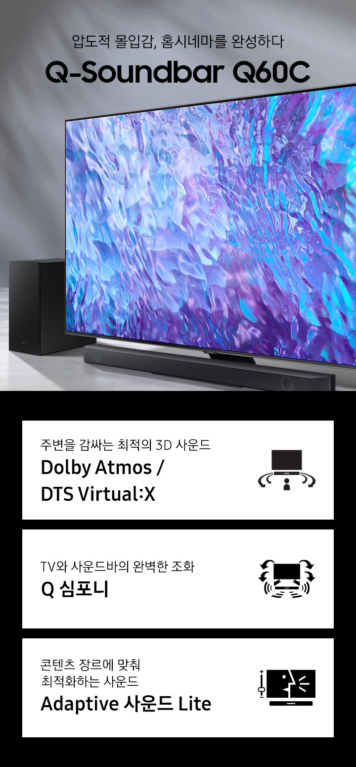 TV하단에 사운드바가 놓여있습니다. TV 화면에는 파란색과 보라색으로 화려한 온스크린이 보입니다. 압도적 몰입감, 홈시네마를 완성하다 Q-Soundbar Q60C KV입니다. 하단 3 POD에는 주변을 감싸는 최정의 3D 사운드 Dolby Atmos / DTS Virtual:X 문구와 TV 하단에 설치된 사운드바에서 나오는 음파가 사람을 감싸는 모습을 형상화한 아이콘, TV와 사운드바의 완벽한 조화 Q 심포니 문구와 TV와 사운드바에서 나오는 음파를 형상화한 아이콘, 콘텐츠 장르에 맞춰 최적화하는 사운드 Adaptive 사운드 Lite 문구와 TV에서 사람이 말을하고 있고 그 옆에는 사운드가 조정되는 모습을 형상화 아이콘이 있습니다.