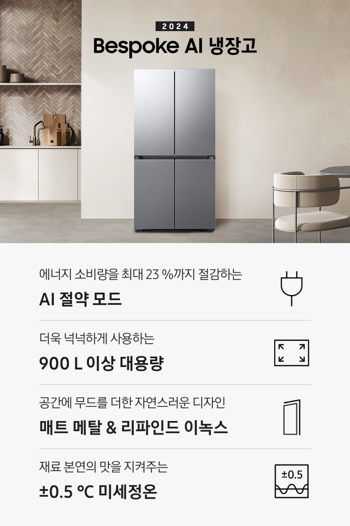2024 Bespoke AI 냉장고 프리스탠딩 인테리어컷입니다. 베이지톤 주방의 중앙에 Bespoke AI 냉장고 프리스탠딩 리파인드 이녹스 모델이 설치되어 있습니다. 좌측 끝에는 나무가 우거진 창이 보이고 그 우측으로 베이지색 패널이 설치된 하부장 위에 수전과 다양한 오브제가 놓여있습니다. 냉장고 우측에는 짙은 우드톤 테이블과 베이지톤 의자가 놓여있고 위에 조명이 설치되어 있습니다. 인테리어컷 하단에는 4POD 아이콘과 문구가 나와있습니다. 에너지 소비량을 최대 23%까지 절감하는 AI 절약 모드 문구와 에너지 절약 아이콘, 더욱 넉넉하게 사용하는 900L 이상 대용량 문구와 아이콘, 공간에 무드를 더한 자연스러운 디자인 리파인드 이녹스 문구와 아이콘, 재료 본연의 맛을 지켜주는 ±0.5℃ 미세정온 문구와 아이콘이 나와있습니다.