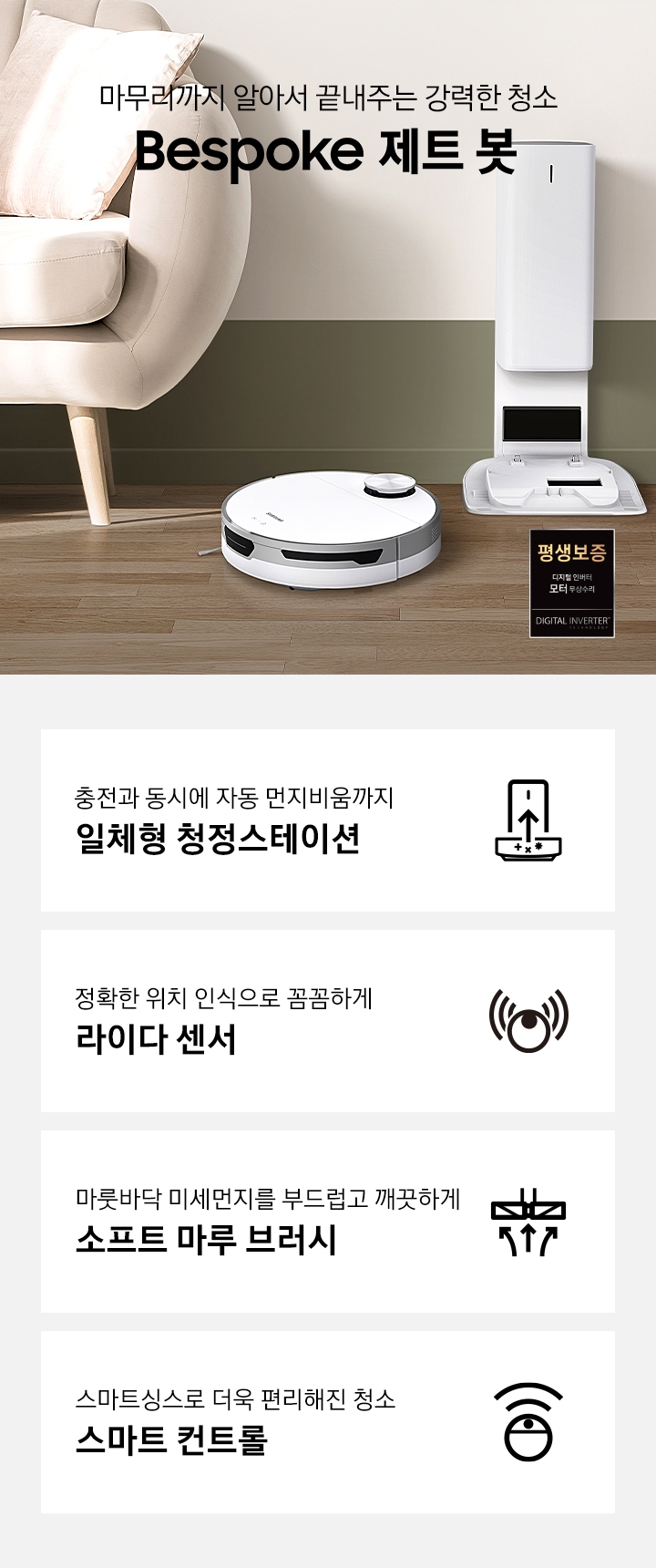 거실 가운데 BESPOKE 제트 봇 미스티 화이트와 청정스테이션이 나란히 놓여 있습니다. 화면 왼쪽에는 소파가 반쯤 노출되어 있으며 오른쪽에는 작은 탁자 위에 화분이 보입니다. BESPOKE 제트 봇이 모던한 인테리어에 잘 어울리는 모습을 연출하였습니다. 화면 가운데에는 마무리까지 알아서 끝내주는 강력한 청소 2022 NEW BESPOKE 제트 봇 문구가 적혀있습니다. 화면 하단에는 정확한 위치 인식으로 꼼꼼하게 라이다센서 문구와 BESPOKE 제트 봇 아이콘이 있습니다. 충전과 동시에 자동 먼지비움까지 일체형 청정스테이션 문구와 청정스테이션의 아이콘이 있습니다. 마룻바닥 미세먼지를 부드럽고 깨끗하게 소프트 마루 브러시 문구와 소프트 마루 브러시의 아이콘이 있습니다. 스마트싱스로 더욱 편리해진 청소 스마트 컨트롤 문구와 BESPOKE 제트 봇의 스마트 컨트롤 아이콘이 있습니다.