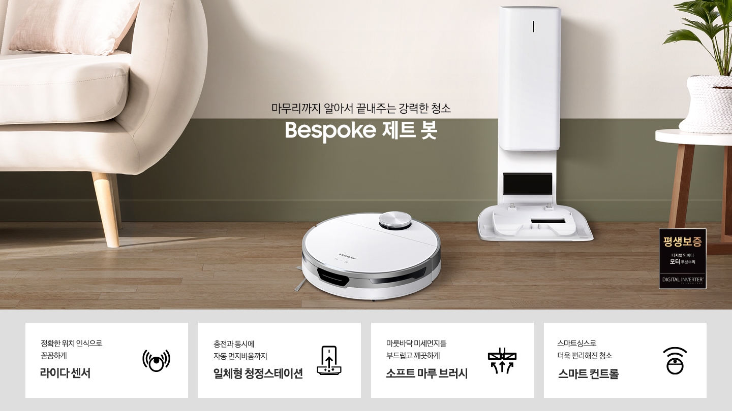 거실 가운데 BESPOKE 제트 봇 미스티 화이트와 청정스테이션이 나란히 놓여 있습니다. 화면 왼쪽에는 소파가 반쯤 노출되어 있으며 오른쪽에는 작은 탁자 위에 화분이 보입니다. BESPOKE 제트 봇이 모던한 인테리어에 잘 어울리는 모습을 연출하였습니다. 화면 가운데에는 마무리까지 알아서 끝내주는 강력한 청소 2022 NEW BESPOKE 제트 봇 문구가 적혀있습니다. 화면 하단에는 정확한 위치 인식으로 꼼꼼하게 라이다센서 문구와 BESPOKE 제트 봇 아이콘이 있습니다. 충전과 동시에 자동 먼지비움까지 일체형 청정스테이션 문구와 청정스테이션의 아이콘이 있습니다. 마룻바닥 미세먼지를 부드럽고 깨끗하게 소프트 마루 브러시 문구와 소프트 마루 브러시의 아이콘이 있습니다. 스마트싱스로 더욱 편리해진 청소 스마트 컨트롤 문구와 BESPOKE 제트 봇의 스마트 컨트롤 아이콘이 있습니다.