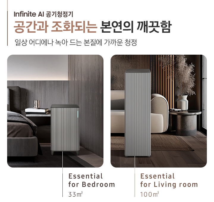 BESPOKE 큐브™ Air Infinite Line 공간과 조화되는 본연의 깨끗함, 일상 어디에나 녹아드는 본질에 가까운 청정. Cozy& Powerful. 오른쪽에는 먼저 진한 그레이톤 인테리어의 침실이 보입니다. 침대 옆, 협탁에는 책 3권과 금색의 오브제가 보이고 침대 발치 쪽에는 BESPOKE 큐브™ Air Infinite Line 33 ㎡ 모델이 놓여 있습니다. 하단에는 Essential for Bedroom 33㎡이라는 문구가 적혀 있습니다. 그 옆에는 진한 브라운 톤의 거실이 보입니다. 어두운 베이지 컬러의 패브릭 소파가 보이고 오른쪽에 놓인 진한 회색의 원형 협탁 위에는 흰색 도자기 화병과 갈색 톤으로 물든 식물이 보입니다. 소파 앞으로는 BESPOKE 큐브™ Air Infinite Line 100 ㎡ 모델이 놓여 있습니다. 하단에는 Essential for living room 100㎡이라는 문구가 적혀 있습니다.