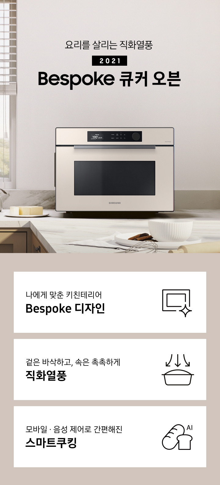 큰 창이 있는 크림톤 벽면과 진한 베이지 색상의 하부장 및 대리석 상판으로 된 주방에 우측으로는 BESPOKE 직화오븐 35L 글램 베이지가 배치되어 있으며, 중앙으로 요리를 살리는 직화열풍 2022 NEW BESPOKE 오븐 로고가 있습니다. 로고 좌측에는 BESPOKE 정수기와 싱크볼이 그 외 조미료병 및 조리도구 등이 보입니다. 이미지 하단에는 BESPOKE 직화오븐 35L의 주요 특장점 3가지를 설명하는 텍스트와 아이콘 이미지가 있습니다. 3POD 첫번째는 나에게 맞춘 키친테리어 BESPOKE 디자인과 이를 표현하는 오븐 모양 아이콘이미지, 두번째는 겉은 바삭하고, 속은 촉촉하게 직화열품과 재료가 든 용기 위로 각 3면에서 열기가 직접 내려옴을 화살표로 표현한 아이콘 이미지, 세번째는 모바일.음성 제어로 간편해진 스마트쿠킹과 빵모양의 아이콘 이미지가 있습니다.
