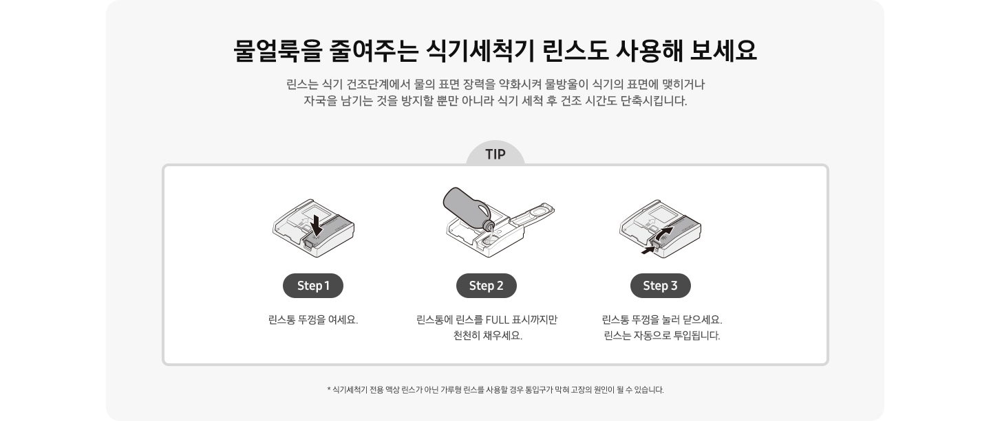물얼룩을 줄여주는 식기세척기 린스도 사용해 보세요. 식기세척기 전용 액상 린스가 아닌 가루형 린스를 사용할 경우 통입구가 막혀 고장의 원인이 될 수 있습니다. 식기세척기 세제/린스함 아이콘에서 린스함만 화살표로 표시 Step 1. 린스통 뚜껑을 여세요. 린스함 뚜껑을 열고 식기세척기 린스를 넣고있는 아이콘 Step 2. 린스통에 린스를 FULL 표시까지만 천천히 채우세요. 린스통 뚜껑을 닫는 방법을 화살표 2개로 표시한 아이콘 Step 3. 린스통 뚜껑을 눌러 닫으세요. 린스는 자동으로 투입됩니다.