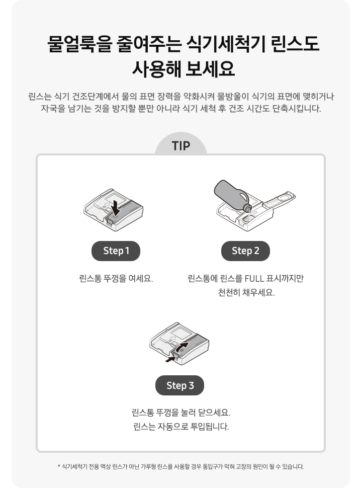물얼룩을 줄여주는 식기세척기 린스도 사용해 보세요. 식기세척기 전용 액상 린스가 아닌 가루형 린스를 사용할 경우 통입구가 막혀 고장의 원인이 될 수 있습니다. 식기세척기 세제/린스함 아이콘에서 린스함만 화살표로 표시 Step 1. 린스통 뚜껑을 여세요. 린스함 뚜껑을 열고 식기세척기 린스를 넣고있는 아이콘 Step 2. 린스통에 린스를 FULL 표시까지만 천천히 채우세요. 린스통 뚜껑을 닫는 방법을 화살표 2개로 표시한 아이콘 Step 3. 린스통 뚜껑을 눌러 닫으세요. 린스는 자동으로 투입됩니다.