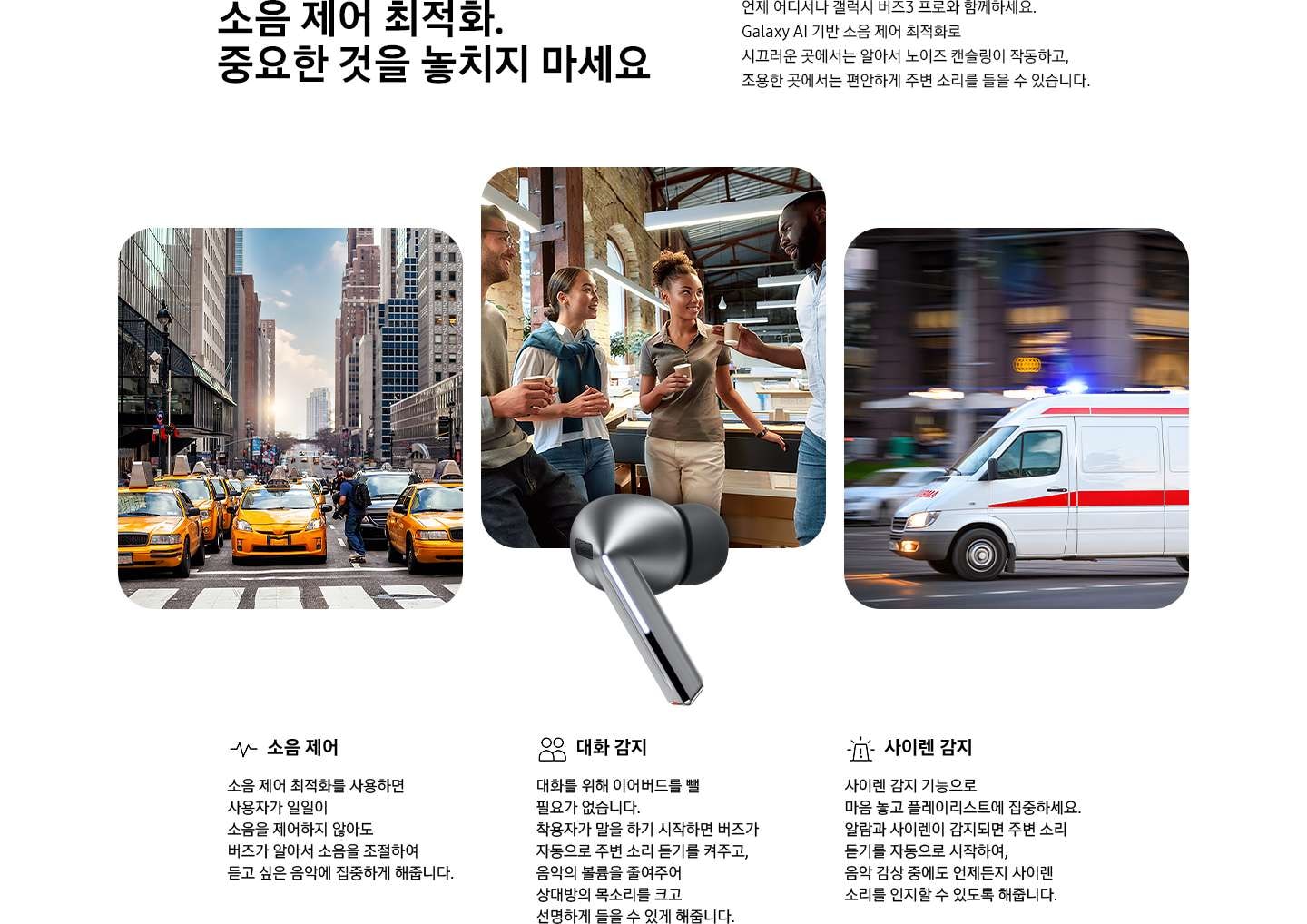 소음 제어 최적화. 중요한 것을 놓치지 마세요 타이틀과 언제 어디서나 갤럭시 버즈3 프로와 함께하세요. Galaxy AI 기반 소음 제어 최적화로 시끄러운 곳에서는 알아서 노이즈 캔슬링이 작동하고, 조용한 곳에서는 편안하게 주변 소리를 들을 수 있습니다.디스크립션 이 보여지고 페이지 중간에 실버 컬러의 갤럭시 버즈3 프로 이어버드가 있고, 이어버드를 향해 큰 입자들이 나선형으로 이동하고 있습니다. 입자 없이 매끄러운 나선형이 이어버드 오른쪽에 나타납니다. 입자와 나선형이 사라지고 각 양쪽에 갤럭시 버즈3 프로 이어버드 낱개 이미지가 표시됩니다.