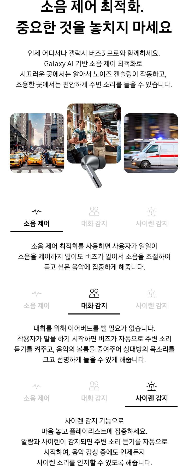 소음 제어 최적화. 중요한 것을 놓치지 마세요 타이틀과 언제 어디서나 갤럭시 버즈3 프로와 함께하세요. Galaxy AI 기반 소음 제어 최적화로 시끄러운 곳에서는 알아서 노이즈 캔슬링이 작동하고, 조용한 곳에서는 편안하게 주변 소리를 들을 수 있습니다.디스크립션 이 보여지고 페이지 중간에 실버 컬러의 갤럭시 버즈3 프로 이어버드가 있고, 이어버드를 향해 큰 입자들이 나선형으로 이동하고 있습니다. 입자 없이 매끄러운 나선형이 이어버드 오른쪽에 나타납니다. 입자와 나선형이 사라지고 각 양쪽에 갤럭시 버즈3 프로 이어버드 낱개 이미지가 표시됩니다.