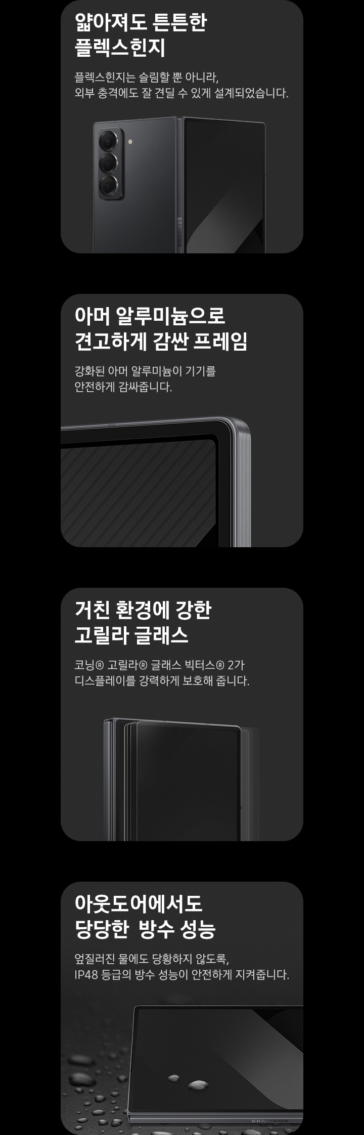 총 4개의 분할 이미지입니다. 좌측 첫번째는 얇아져도 튼튼한 플렉스 힌지, 플렉스 힌지는 슬림할 뿐 아니라, 외부 충격에도 잘 견딜 수 있게 설계되었습니다. 라는 텍스트와 함께 약간 펼쳐진 상태의 갤럭시 Z폴드 스페셜 에디션의 후면 모습이 보입니다. 두번째는 아머 알루미늄으로 견고하게 감싼 프레임, 강화된 아머 알루미늄이 기기를 안전하게 감싸줍니다. 라는 텍스트와 함께 갤럭시 Z폴드 스페셜 에디션의 모서리부분을 보여줍니다. 세번째는 거친 환경에 강한 고릴라 글래스 코닝® 고릴라® 글래스 빅터스® 2가 디스플레이를 강력하게 보호해 줍니다. 라는 텍스트와 함께 디스플레이 전면 부분을 보여줍니다. 네번째는 아웃도어에서도 당당한 방수 성능, 엎질러진 물에도 당황하지 않도록, IP48 등급의 방수 성능이 안전하게 지켜줍니다. 라는 텍스트와 함께 물방울이 묻어있는 갤럭시 Z폴드 스페셜 에디션의 모습이 보입니다.
