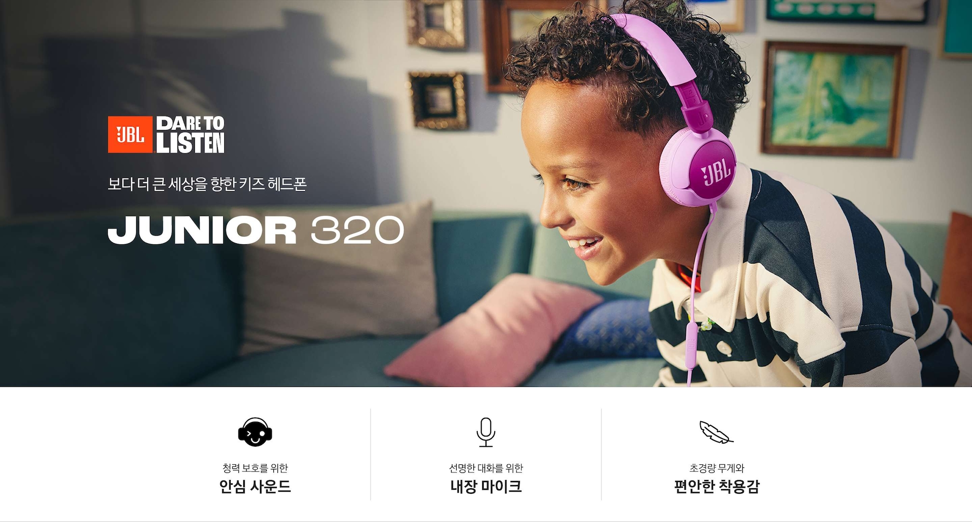 제품을 착용한 남자아이가 웃고 있습니다. 아이 뒤로는 소파와 쿠션, 액자들이 보입니다. 보다 더 큰 세상을 향한 키즈 헤드폰 JUNIOR 320 KV입니다. 하단에는 청력 보호를 위한 안심 사운드, 선명한 대화를 위한 내장 마이크, 초경량 무게와 편안한 착용감 문구와 아이콘이 보입니다.