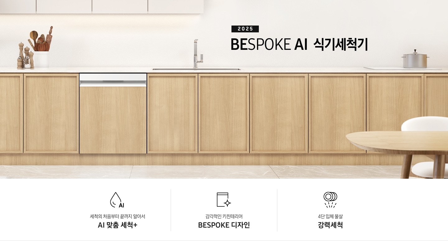 2025 BESPOKE AI 식기세척기 KV 인테리어컷입니다. 깔끔하고 밝은 아이보리의 주방 인테리어와 중간톤의 우드 하부장이 보여집니다. 좌측 위에는 아이보리 패널의 상부장이 있고, 그 아래 하부장 위에는 각종 양념통과 주방 집기들이 하얀색 통안에 꽂혀있습니다. 하부장에는 새틴 화이트 패널의 식기세척기가 닫힌 모습으로 있으며 제품 우측 위에는 싱크대가 위치해 있습니다. 제품 네이밍 옆에는 인덕션과 그 위에 놓인 냄비가 있습니다.  우측에는 우드톤의 테이블과 화이트 의자가 있습니다. 인테리어컷 하단에는 3POD가 나와있습니다. 좌측부터 세척의 처음부터 끝까지 알아서 AI 맞춤 세척+, 키친 인테리어와의 완벽한 일체감 세미빌트인 디자인, 4단 입체 물살 강력세척 아이콘과 문구가 나와있습니다.