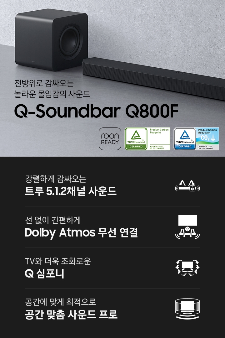 Q800F 사운드바가 바닥에 놓여 있습니다. 사운드바 왼쪽에는 서브 우커가 놓여 있습니다. 전방위로 감싸오는 놀라운 몰입감의 사운드 Q 시리즈 사운드바 Q800F KV입니다. 하단에는 강렬하게 감싸오는 트루 5.1.2채널 사운드, 선 없이 간편하게 Dolby Atmos 무선 연결, TV와 더욱 조화로운 Q 심포니, 공간에 맞게 최적으로 공간 맞춤 사운드 프로 문구와 아이콘이 있습니다.