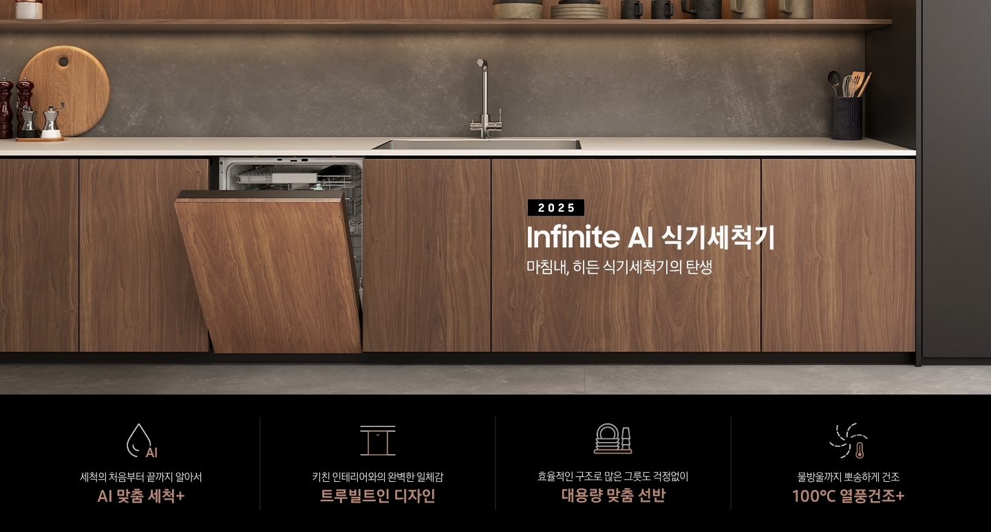 2025 BESPOKE AI 식기세척기 Infinite Line KV 인테리어컷입니다. 우드색상의 인테리어 주방과 도어 패널을 우드 하부장에 맞춘 식기세척기 정면으로 제품이 살짝 열린 모습입니다. 우드 톤의 식기세척기 위에 싱크대가 위치해있으며, 싱크대와 싱크볼이 있고 좌측에는 원형도마와 여러 소스 통이 올려져 있습니다. 맨 우측 하부장 위에는 검정색의 원형 수저통에 각종 수저들이 꽂혀있습니다. 하부장 위 우드 톤의 선반에는 각종 식기와 컵이 놓여져 있고 인테리어컷 하단에는 4POD가 나와있습니다. 좌측부터 세척의 처음부터 끝까지 알아서 AI 맞춤 세척+, 키친 인테리어와의 완벽한 일체감 트루빌트인 디자인, 효율적인 구조로 많은 그릇도 걱정없이 대용량 맞춤 선반, 물방울까지 뽀송하게 건조 100℃ 열풍건조+ 아이콘과 문구가 나와있습니다.