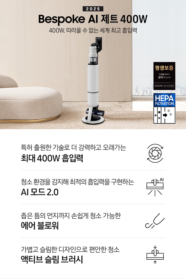 베이지 톤의 거실을 배경으로 대리석 바닥 위에 베이지 색상의 카펫이 깔려 있으며 이미지 왼쪽 부분에는 둥근 모양의 아이보리 색상의 패브릭 소파가 보이고 있습니다. 이미지 오른쪽 부분에는 창문 밖으로 아파트와 하늘이 흐리게 보이고 하단에는 디지털 인버터 모터 무상수리 아이콘과 헤파필터 아이콘이 있습니다. 이미지 중간 부분에는 2025 Bespoke AI 제트 400W 400W. 따라올 수 없는 세계 최고 흡입력 텍스트와 Bespoke AI 제트 400W 제품 정면 이미지가 배치되어 있습니다. 이미지 하단에는 특장점 중 4가지를 선정하여 보여주고 있으며, 청소기 내부 모터가 회전하는 아이콘과 함께 특허 출원한 기술로 더 강력하고 오래가는 최대 400W 흡입력 텍스트, 브러시가 AI로 흡입력을 변경하는 아이콘과 함께 청소 환경을 감지해 최적의 흡입력을 구현하는 AI 모드 2.0 텍스트, 에어 블로워에서 바람이 나오는 아이콘과 함께 좁은 틈의 먼지까지 손쉽게 청소 가능한 에어 블로워 텍스트, 브러시가 얇아졌다는 아이콘과 함께 가볍고 슬림한 디자인으로 편안한 청소 액티브 슬림 브러시 텍스트가 왼쪽에서 오른쪽으로 나열되어 있습니다.
