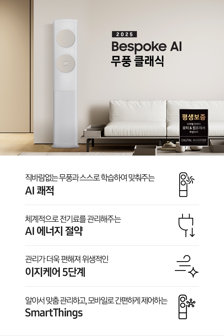 거실로 보여지는 공간에 좌측엔 무풍 클래식 에어컨이 보여지고 가운데 상단에 타이틀이 보여집니다. 2025 BESPOKE AI 무풍 클래식 이 보여지고 타이틀 아래 베이지 톤의 소파가 보이여 쇼파 우측 하단에 평생보증 인증 마크가 보여집니다. 이미지 아래로 4개의 키포인트가 보여지며 좌측부터, 직바람없는 무풍과 스스로 학습하여 맞춰주는 AI 쾌적, 상황에 맞게 체계적으로 전기료를 관리해주는 AI 에너지 절약, 쉽게 열어 더 편하게 관리하는 이지케어 5단계, 알아서 맞춤 관리하고, 모바일로 간편하게 제어하는 SmartThings