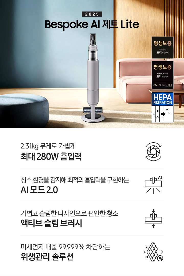 약간 어두운 우드 톤과 파란색, 핑크색이 섞여있는 거실 전경 가운데 BESPOKE AI 제트 Lite 280W가 이미지 중간에 서있습니다. 이미지 왼쪽 부분에는 햇빛이 들어오는 창문과 창문 앞에 어두운 파란색의 1인용 소파가 놓여져 있고 이미지 오른쪽 부분에는 어두운 색상의 소파가 놓여져 있고 소파 앞부분에는 어두운 우드 톤의 테이블이 보이고 있습니다. 이미지 오른쪽 하단에는 디지털 인버터 모터 무상수리 아이콘과 헤파필터 아이콘이 있습니다. 하단 제품 특장점으로는 청소기 내부 모터가 회전하는 아이콘과 함께 2.31kg 무게로 가볍게 최대 280W 흡입력, 브러시가 AI로 흡입력을 변경하는 아이콘과 함께 청소 환경을 감지해 최적의 흡입력을 구현하는 AI 모드 2.0, 브러시가 얇아졌다는 아이콘과 함께 가볍고 슬림한 디자인으로 편안한 청소 액티브 슬림 브러시, 미세먼지가 통과하지 못하는 아이콘과 함께 미세먼지 배출 99.999% 차단하는 위생관리 솔루션이라는 문구가 적혀 있습니다.