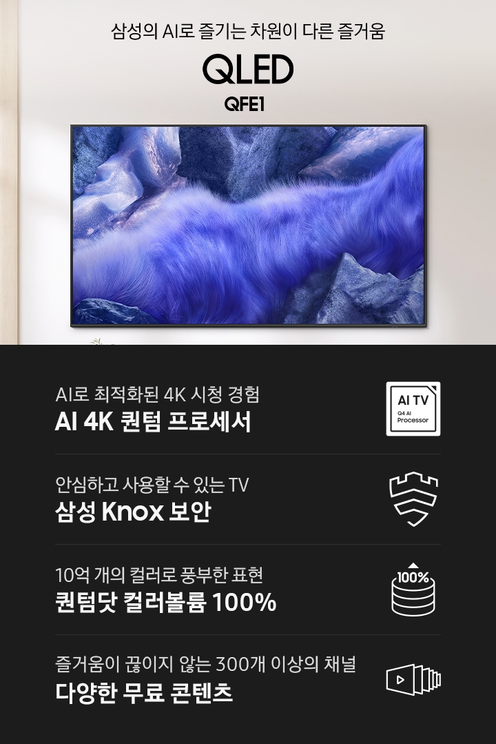 벽에 TV가 설치되어 있습니다. 삼성의 AI로 즐기는 차원이 다른 즐거움 QLED QFE1 KV입니다. 하단에는 AI로 최적화된 4K 시청 경험 AI 4K 퀀텀 프로세서, 안심하고 사용할 수 있는 TV 삼성 Knox 보안, 10억 개의 컬러로 풍부한 표현 퀀텀닷 컬러볼륨 100%, 즐거움이 끊이지 않는 300개 이상의 채널 다양한 무료 콘텐츠 문구와 아이콘이 있습니다.