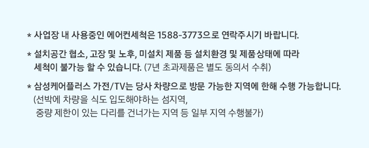 삼성케어플러스 전문세척 관련 유의사항 안내배너입니다. 사업장내 사용중인 에어컨세척은 1588-3773으로 연락주시기 바랍니다. 설치공간 협소,고장 및 노후, 미설치 제품 등 설치환경 및 젶무상태에 따라 세척이 불가능 할  수 있습니다. 삼성케어플러스 가전/TV는 당사 차량으로 방문 가능한 지역에 한해 수행 가능합니다. 선박에 차량을 식도 입도해야하는 섬지역, 중량 제한이 있는 다리를 건너가는 지역 등 일부 지역 수행불가 라는 문구가 적혀 있습니다