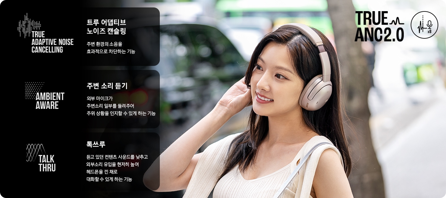 헤드폰을 착용한 여성이 길을 걸어가고 있습니다. 오른쪽에는 트루 어댑티브 노이즈 캔슬링, 주변 소리 듣기, 톡쓰루에 대해 설명이 기재되어 있습니다. 트루 어댑티브 노이즈 캔슬링이란, 주변 환경의 소음을 효과적으로 차단하는 기능. 주변 소리 듣기란, 외부 마이크가 주변소리 일부를 들려주어 주위 상황을 인지할 수 있게 하는 기능. 톡쓰루란, 듣고 있던 컨텐츠 사운드를 낮추고 외부소리 유입을 현저히 높여 해드폰을 낀 채로 대화할 수 있게 하는 기능.이라는 문구가 기재되어 있습니다.