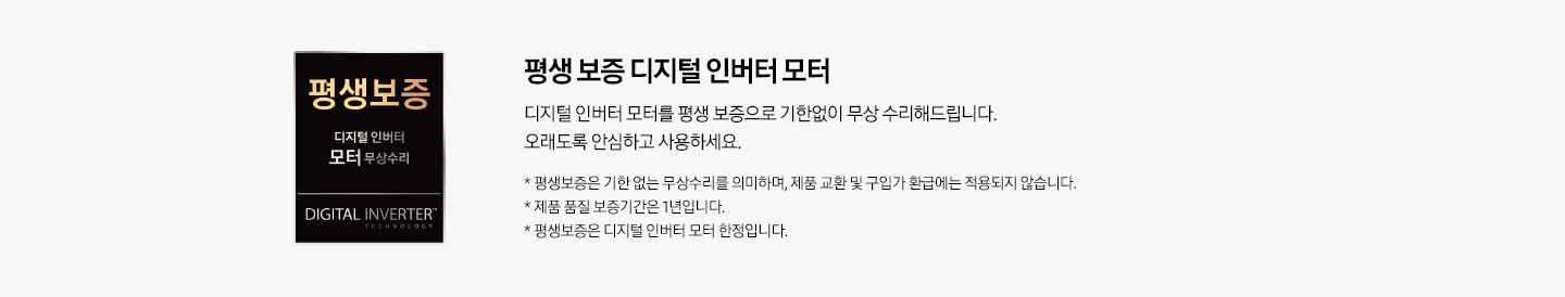 회색의 사각 형 안, 왼쪽에는 평생 보증 디지털 인버터 모터 무상수리 로고가 있습니다. 오른쪽에는 로고에 대한 설명이 적혀 있습니다. 평생 보증 디지털 인버터 모터 디지털 인버터 모터를 평생 보증으로 기한 없이 무상 수리해 드립니다. 오래도록 안심하고 사용하세요. *평생 보증은 기한 없는 무상수리를 의미하며, 제품 교환 및 구입가 환급에는 적용되지 않습니다. * 제품 품질 보증기간은 1년입니다. * 평생 보증은 디지털 인버터 모터 한정입니다.