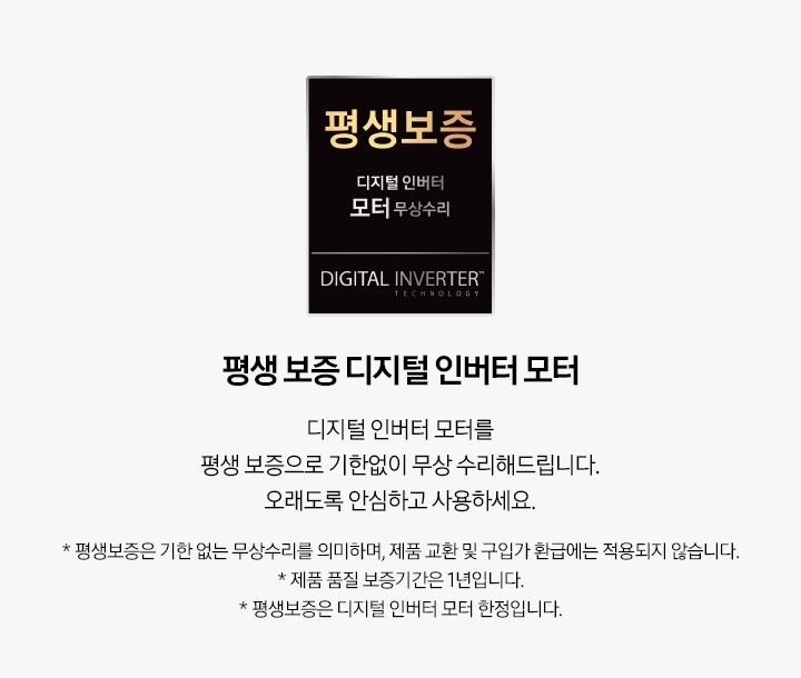 회색의 사각 형 안, 왼쪽에는 평생 보증 디지털 인버터 모터 무상수리 로고가 있습니다. 오른쪽에는 로고에 대한 설명이 적혀 있습니다. 평생 보증 디지털 인버터 모터 디지털 인버터 모터를 평생 보증으로 기한 없이 무상 수리해 드립니다. 오래도록 안심하고 사용하세요. *평생 보증은 기한 없는 무상수리를 의미하며, 제품 교환 및 구입가 환급에는 적용되지 않습니다. * 제품 품질 보증기간은 1년입니다. * 평생 보증은 디지털 인버터 모터 한정입니다.