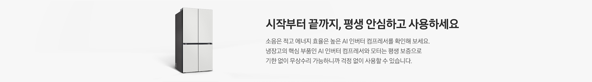 Bespoke 냉장고 측면컷이 나와있습니다. 시작부터 끝까지, 평생 안심하고 사용하세요. 소음은 적고 에너지 효율은 높은 AI 인버터 컴프레서를 확인해 보세요. 냉장고의 핵심 부품인 AI 인버터 컴프레서와 모터는 평생 보증으로 기한 없이 무상수리 가능하니까 걱정 없이 사용할 수 있습니다.