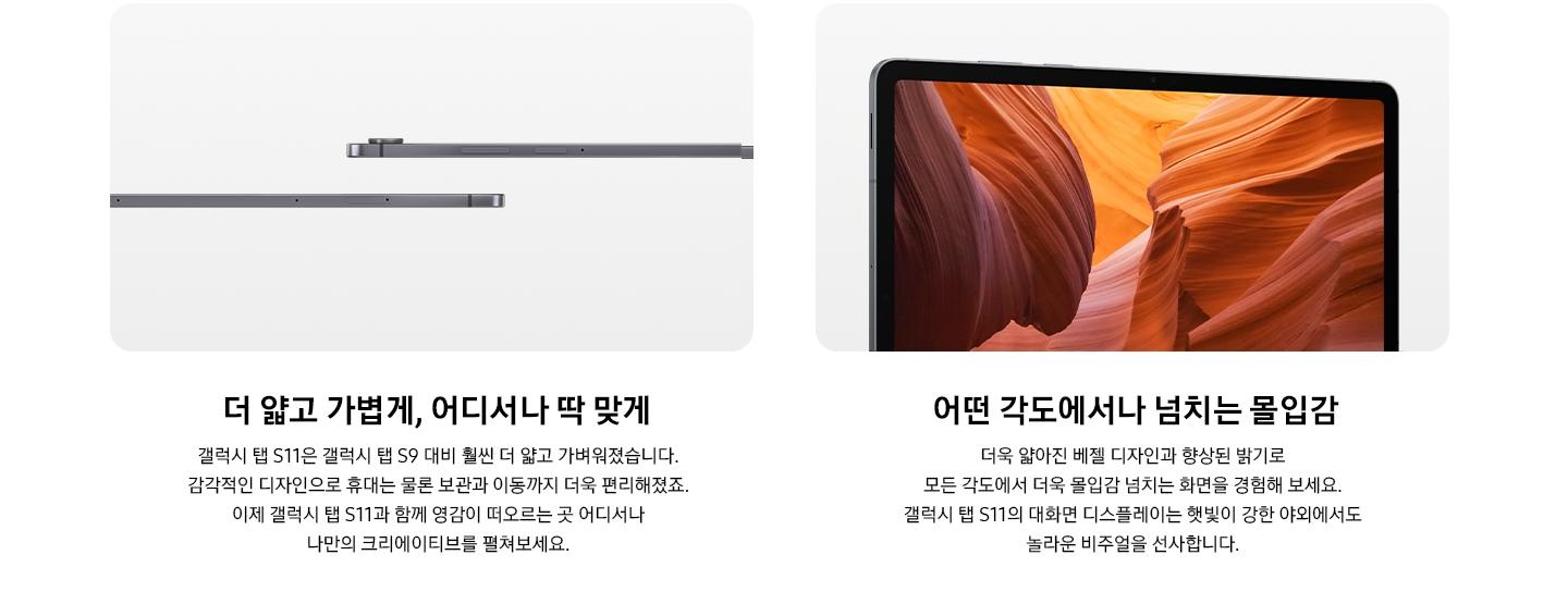 갤럭시 탭 완측면이 왼쪽과 오른쪽에 나누어 반씩 보입니다. 더 얇고 가볍게, 어디서나 딱 맞게 갤럭시 탭 S11은 갤럭시 탭 S9 대비 훨씬 더 얇고 가벼워졌습니다. 감각적인 디자인으로 휴대는 물론 보관과 이동까지 더욱 편리해졌죠. 이제 갤럭시 탭 S11과 함께 영감이 떠오르는 곳 어디서나 나만의 크리에이티브를 펼쳐보세요. 갤럭시 탭 S11의 디스플레이 가득 갈색의 절벽이 보입니다. 갤럭시 탭 S11의 전면을 확대한 모습입니다. 화면에 생생하고 다채로운 이미지가 표시되며 콘텐츠를 더욱 몰입감 넘치게 즐길 수 있다는 점을 강조합니다. 어떤 각도에서나 넘치는 몰입감 더욱 얇아진 베젤 디자인과 향상된 밝기로 모든 각도에서 더욱 몰입감 넘치는 화면을 경험해 보세요. 갤럭시 탭 S11의 대화면 디스플레이는 햇빛이 강한 야외에서도 놀라운 비주얼을 선사합니다.