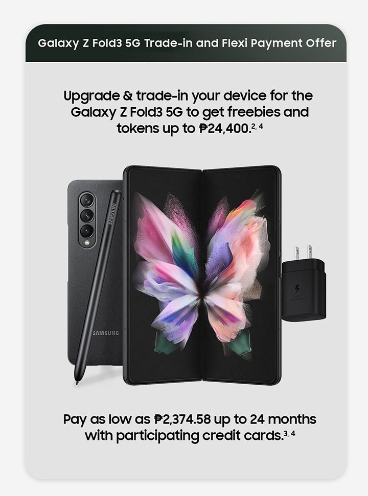 Galaxy Z Fold3 5G Trade-in and Flexi Payment offer. Upgrade and trade in your device for the Galaxy Z Fold3 5G and get freebies and tokens up to Php 24,400. Pay as low as Php 2,374.58 up to 24 months with participating credit cards.