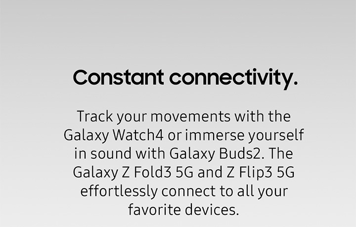 Constant Connectivity. Track your movements with the Galaxy Watch4 or immerse yourself in sound with Galaxy Buds2. The Galaxy Z Fold3 5G and Z Flip3 5G effortlessly connect t all your favorite devices.