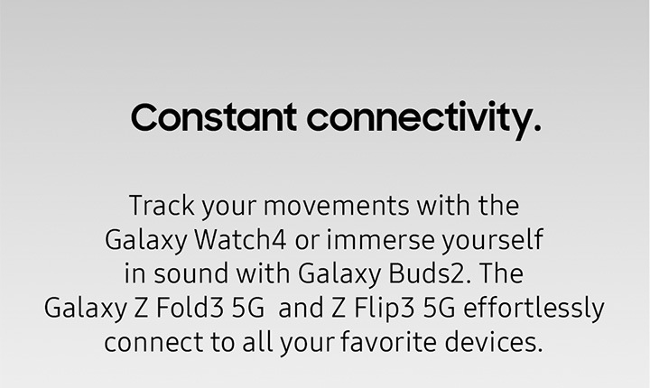 Constant Connectivity. Track your movements with the Galaxy Watch4 or immerse yourself in sound with Galaxy Buds2. The Galaxy Z Fold3 5G and Z Flip3 5G effortlessly connect t all your favorite devices.