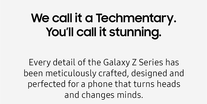 We call it a Techmentary. You'll call it stunning. Every detail of the Galaxy Z Series has been meticulously crafted, designed and perfected for a phone that turns heads and changes minds.