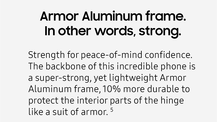 Armor Aluminum frame. In other words, strong. Strength for peace-of-mind confidence. The backbon of this incredible phone is a super-strong, yet lightweight Armor Aluminum frame, 10% more durable to protect the interior parts of the hinge like a suit of armor.